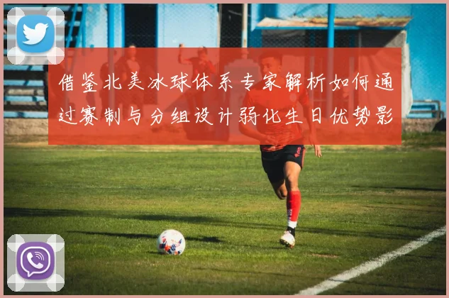 借鉴北美冰球体系专家解析如何通过赛制与分组设计弱化生日优势影响