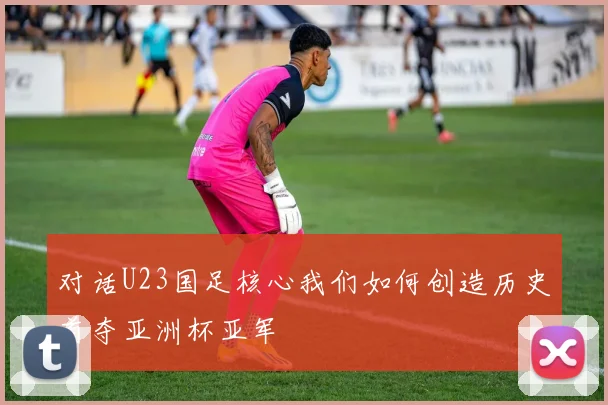 对话U23国足核心我们如何创造历史首夺亚洲杯亚军